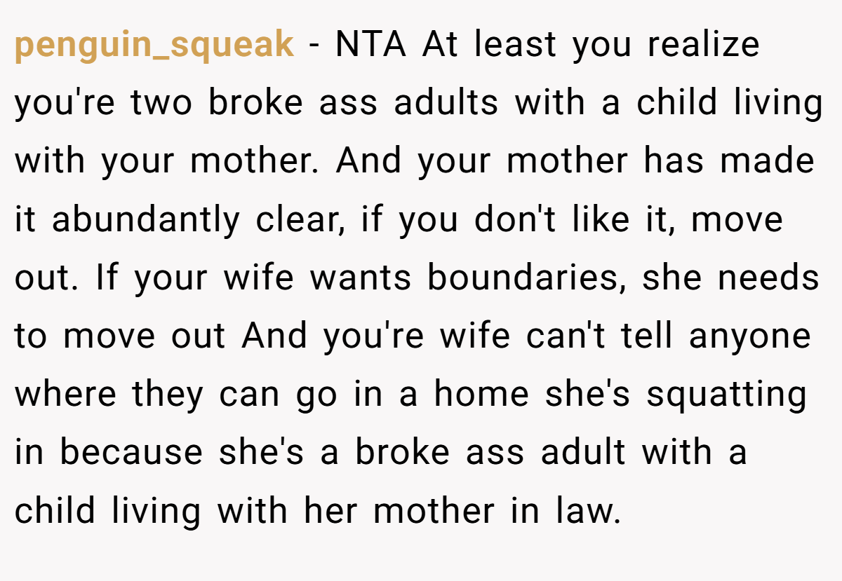 penguin_squeak − NTA At least you realize you're two broke ass adults with a child living with your mother. And your mother has made it abundantly clear, if you don't like it, move out. If your wife wants boundaries, she needs to move out And you're wife can't tell anyone where they can go in a home she's squatting in because she's a broke ass adult with a child living with her mother in law.