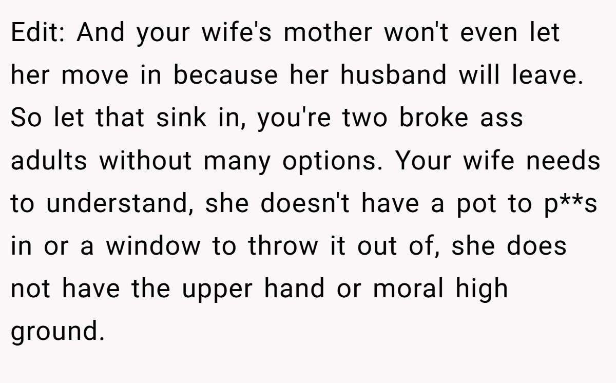 Edit: And your wife's mother won't even let her move in because her husband will leave. So let that sink in, you're two broke ass adults without many options. Your wife needs to understand, she doesn't have a pot to p**s in or a window to throw it out of, she does not have the upper hand or moral high ground.
