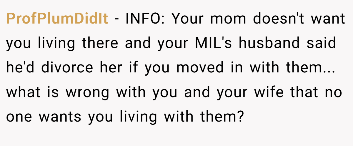 ProfPlumDidIt − INFO: Your mom doesn't want you living there and your MIL's husband said he'd divorce her if you moved in with them... what is wrong with you and your wife that no one wants you living with them?