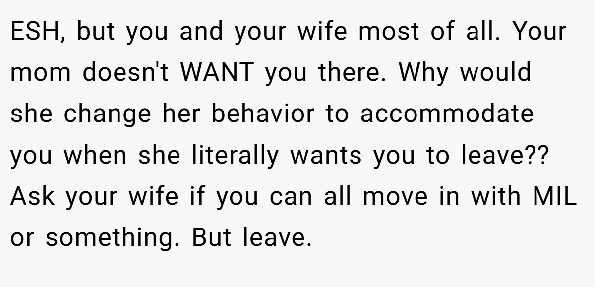 ESH, but you and your wife most of all. Your mom doesn't WANT you there. Why would she change her behavior to accommodate you when she literally wants you to leave?? Ask your wife if you can all move in with MIL or something. But leave.