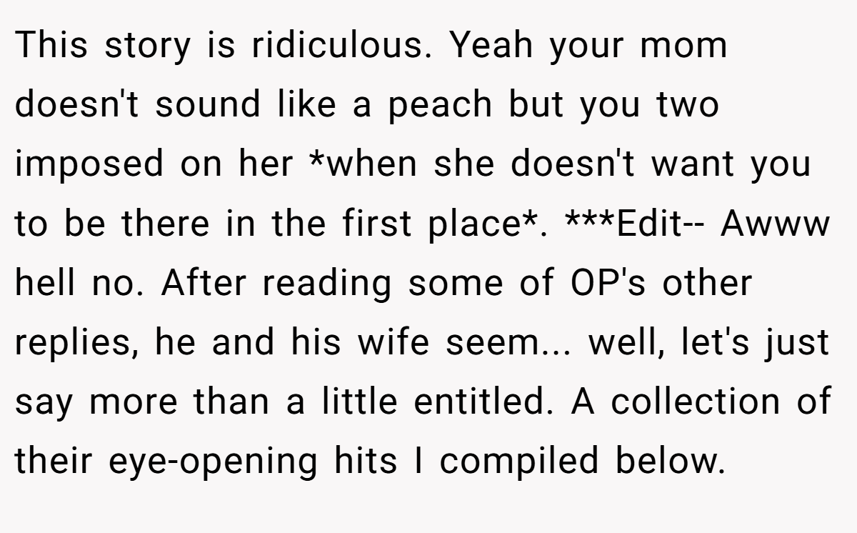 This story is ridiculous. Yeah your mom doesn't sound like a peach but you two imposed on her *when she doesn't want you to be there in the first place*. ***Edit-- Awww hell no. After reading some of OP's other replies, he and his wife seem... well, let's just say more than a little entitled. A collection of their eye-opening hits I compiled below.