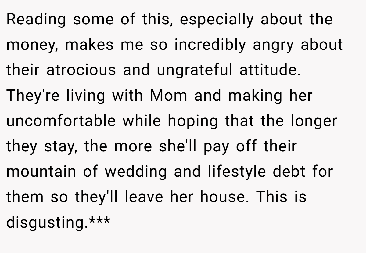 Reading some of this, especially about the money, makes me so incredibly angry about their atrocious and ungrateful attitude. They're living with Mom and making her uncomfortable while hoping that the longer they stay, the more she'll pay off their mountain of wedding and lifestyle debt for them so they'll leave her house. This is disgusting.***