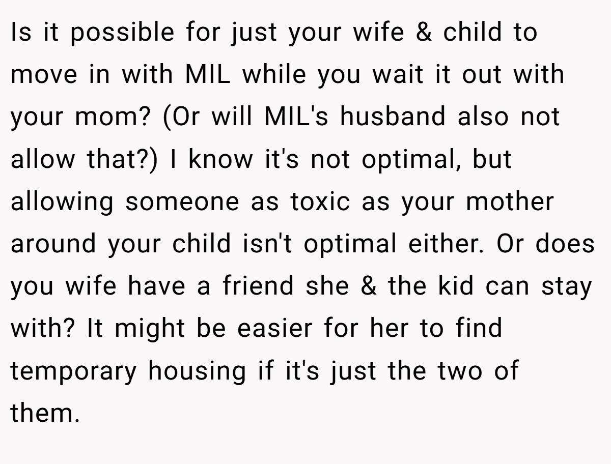 Is it possible for just your wife & child to move in with MIL while you wait it out with your mom? (Or will MIL's husband also not allow that?) I know it's not optimal, but allowing someone as toxic as your mother around your child isn't optimal either. Or does you wife have a friend she & the kid can stay with? It might be easier for her to find temporary housing if it's just the two of them.