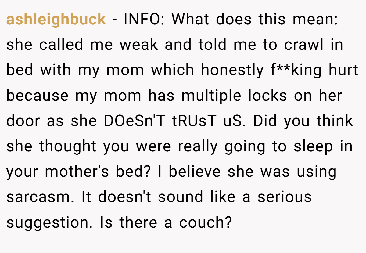 ashleighbuck − INFO: What does this mean: she called me weak and told me to crawl in bed with my mom which honestly f**king hurt because my mom has multiple locks on her door as she DOeSn'T tRUsT uS. Did you think she thought you were really going to sleep in your mother's bed? I believe she was using sarcasm. It doesn't sound like a serious suggestion. Is there a couch?