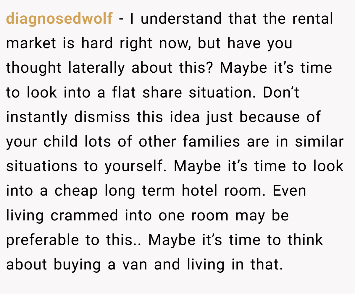 diagnosedwolf − I understand that the rental market is hard right now, but have you thought laterally about this? Maybe it’s time to look into a flat share situation. Don’t instantly dismiss this idea just because of your child lots of other families are in similar situations to yourself. Maybe it’s time to look into a cheap long term hotel room. Even living crammed into one room may be preferable to this.. Maybe it’s time to think about buying a van and living in that.