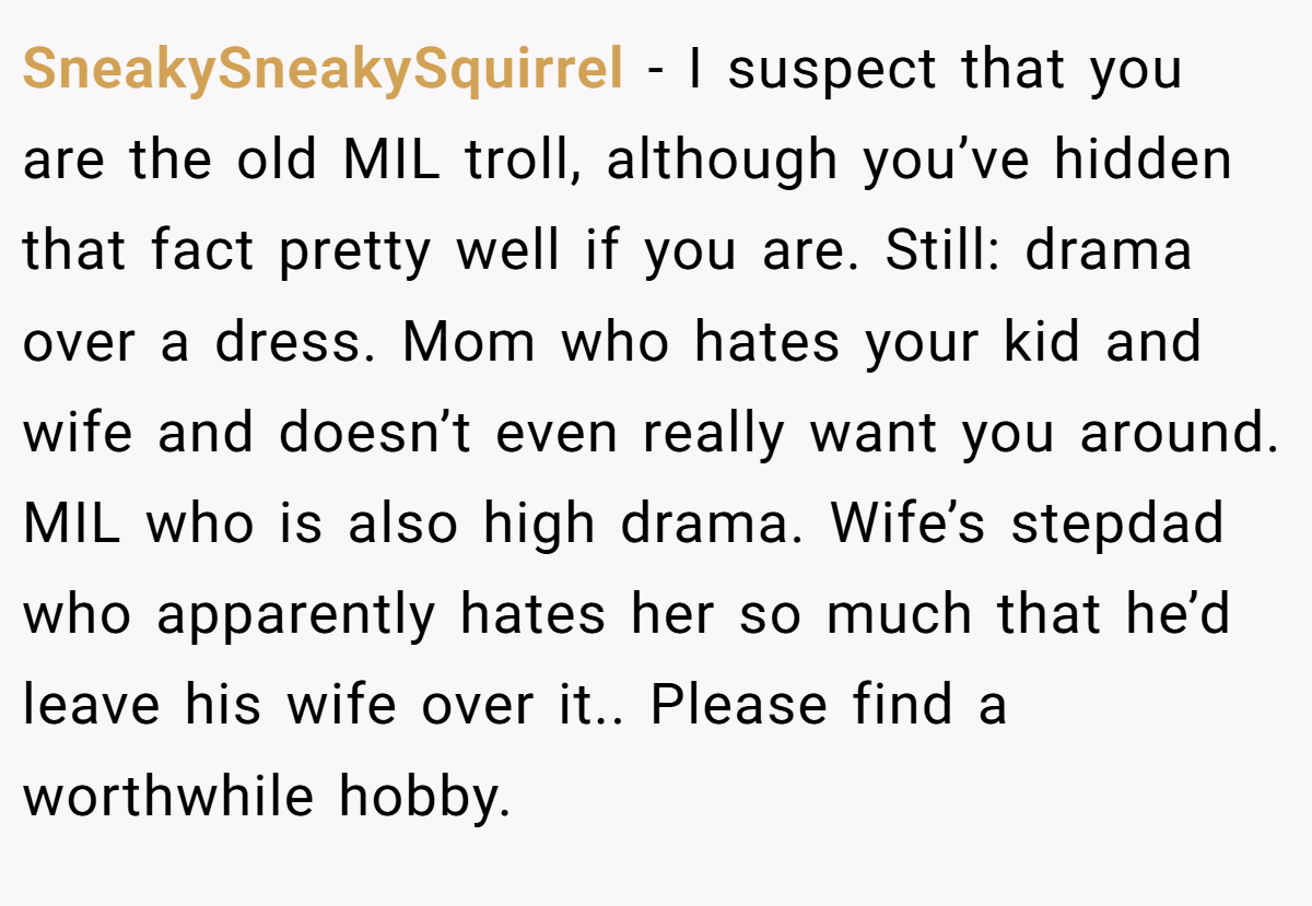 SneakySneakySquirrel − I suspect that you are the old MIL troll, although you’ve hidden that fact pretty well if you are. Still: drama over a dress. Mom who hates your kid and wife and doesn’t even really want you around. MIL who is also high drama. Wife’s stepdad who apparently hates her so much that he’d leave his wife over it.. Please find a worthwhile hobby.