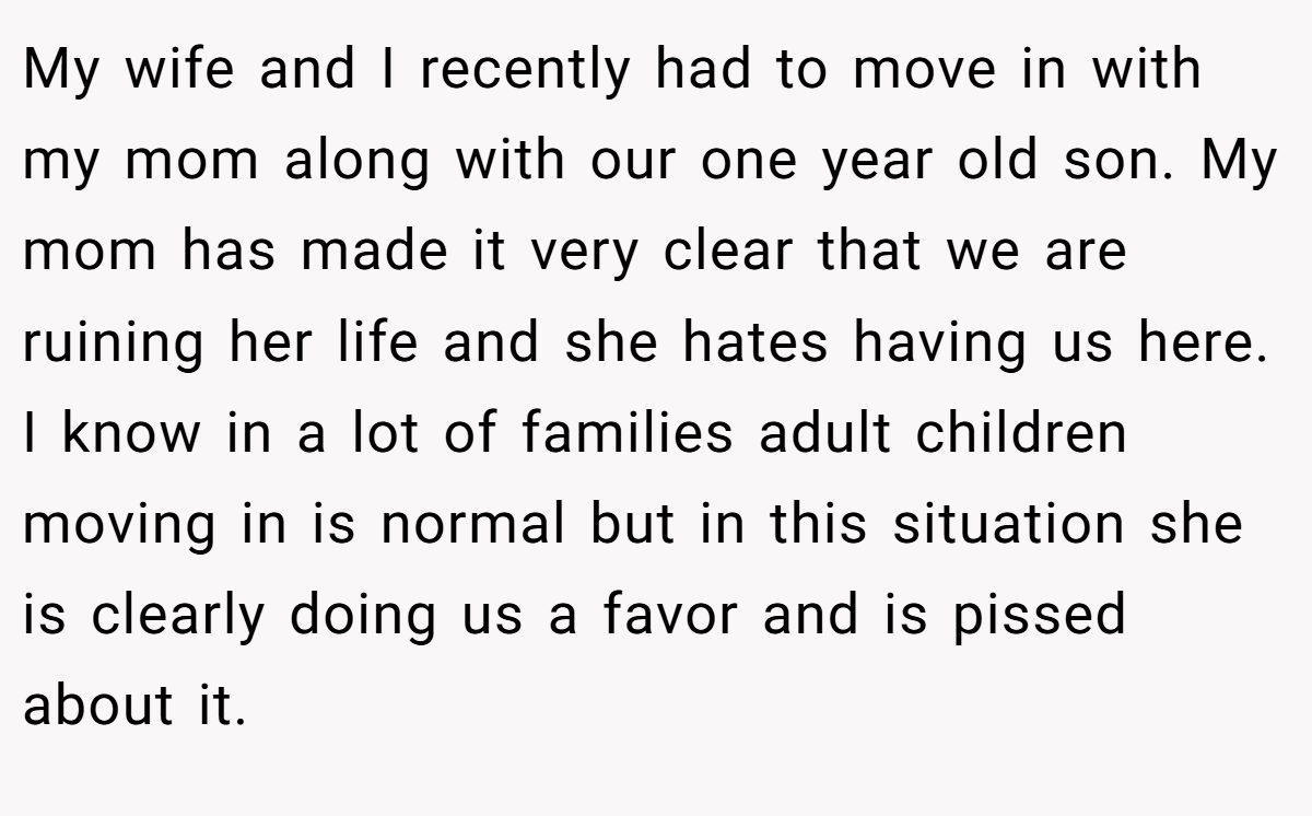 My wife and I recently had to move in with my mom along with our one year old son. My mom has made it very clear that we are ruining her life and she hates having us here. I know in a lot of families adult children moving in is normal but in this situation she is clearly doing us a favor and is pissed about it.