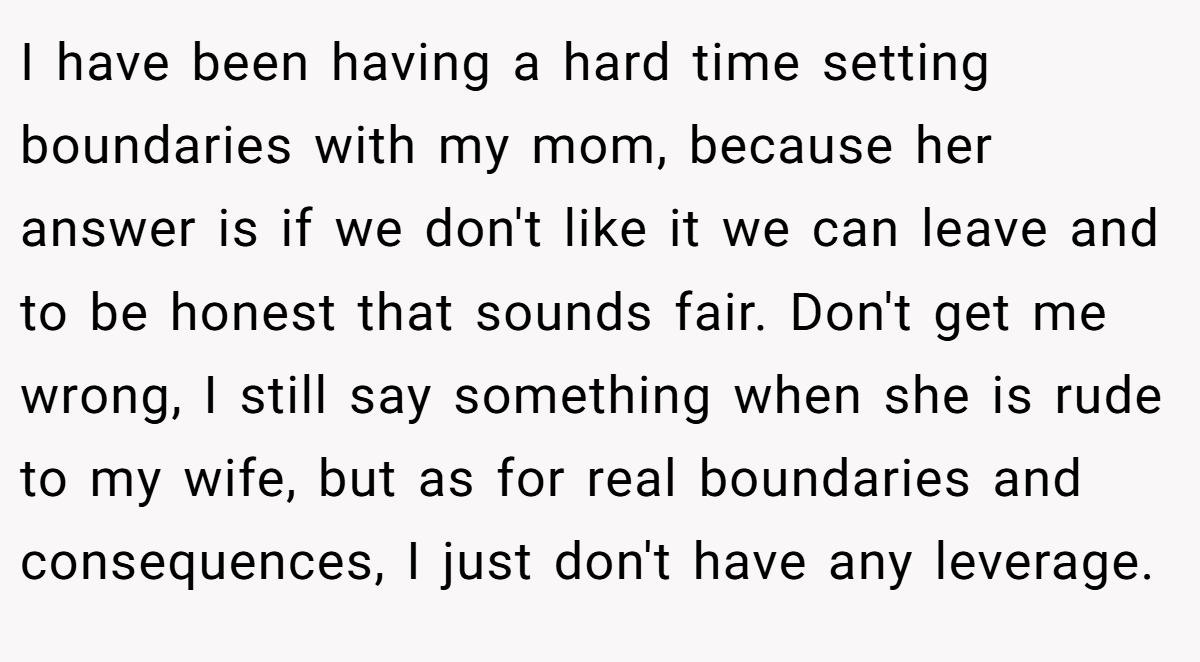 I have been having a hard time setting boundaries with my mom, because her answer is if we don't like it we can leave and to be honest that sounds fair. Don't get me wrong, I still say something when she is rude to my wife, but as for real boundaries and consequences, I just don't have any leverage.