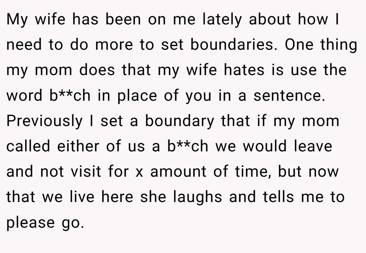 My wife has been on me lately about how I need to do more to set boundaries. One thing my mom does that my wife hates is use the word b**ch in place of you in a sentence. Previously I set a boundary that if my mom called either of us a b**ch we would leave and not visit for x amount of time, but now that we live here she laughs and tells me to please go.