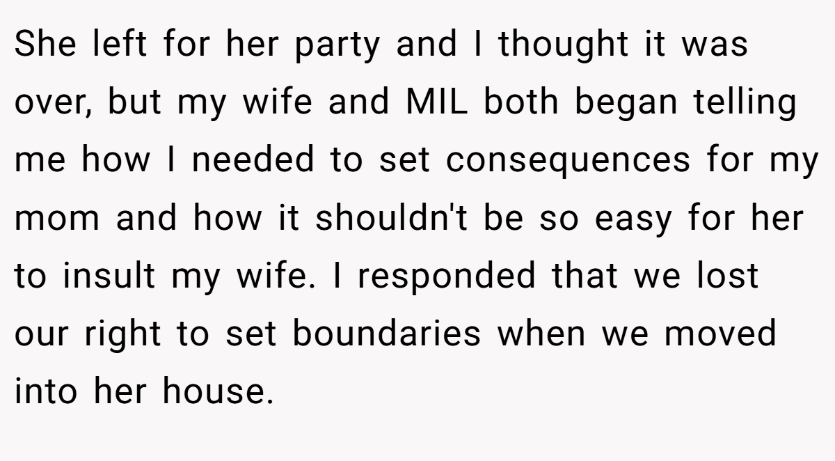 She left for her party and I thought it was over, but my wife and MIL both began telling me how I needed to set consequences for my mom and how it shouldn't be so easy for her to insult my wife. I responded that we lost our right to set boundaries when we moved into her house.