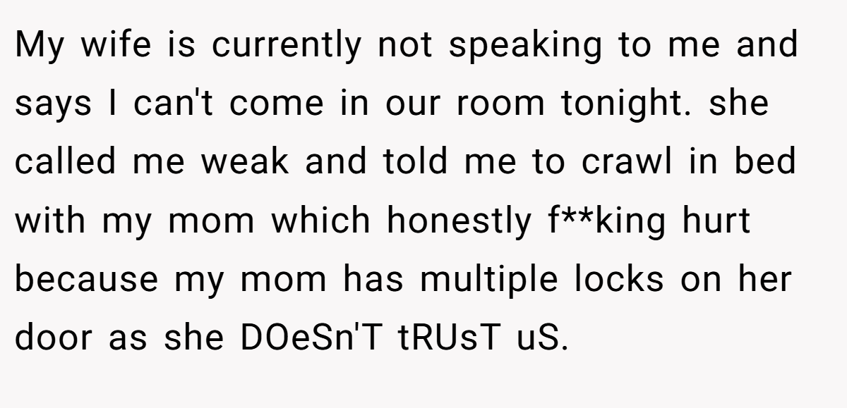 My wife is currently not speaking to me and says I can't come in our room tonight. she called me weak and told me to crawl in bed with my mom which honestly f**king hurt because my mom has multiple locks on her door as she DOeSn'T tRUsT uS.