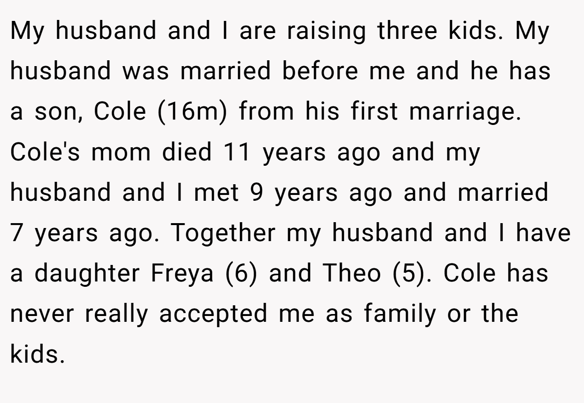 My husband and I are raising three kids. My husband was married before me and he has a son, Cole (16m) from his first marriage. Cole's mom died 11 years ago and my husband and I met 9 years ago and married 7 years ago. Together my husband and I have a daughter Freya (6) and Theo (5). Cole has never really accepted me as family or the kids.