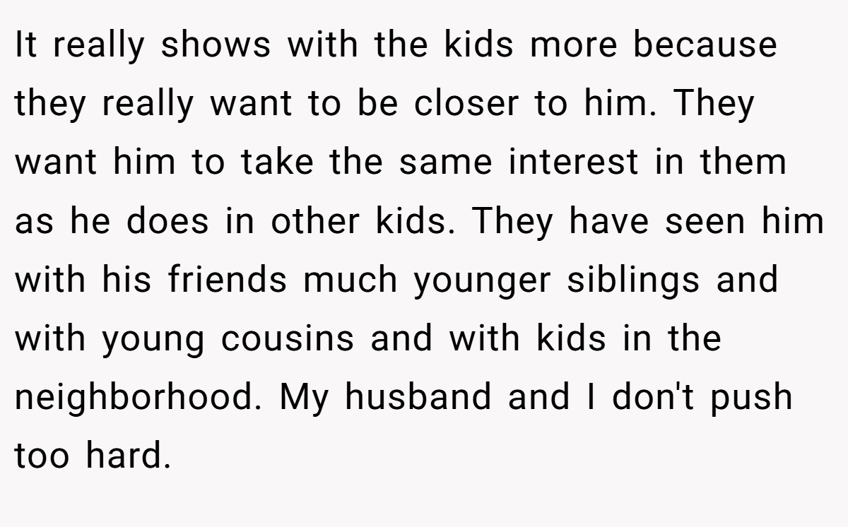 It really shows with the kids more because they really want to be closer to him. They want him to take the same interest in them as he does in other kids. They have seen him with his friends much younger siblings and with young cousins and with kids in the neighborhood. My husband and I don't push too hard.