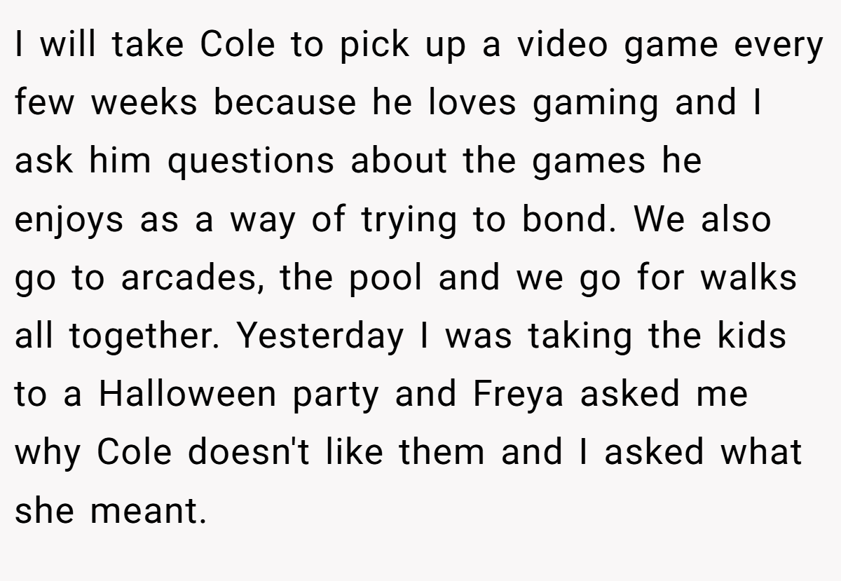 I will take Cole to pick up a video game every few weeks because he loves gaming and I ask him questions about the games he enjoys as a way of trying to bond. We also go to arcades, the pool and we go for walks all together. Yesterday I was taking the kids to a Halloween party and Freya asked me why Cole doesn't like them and I asked what she meant.