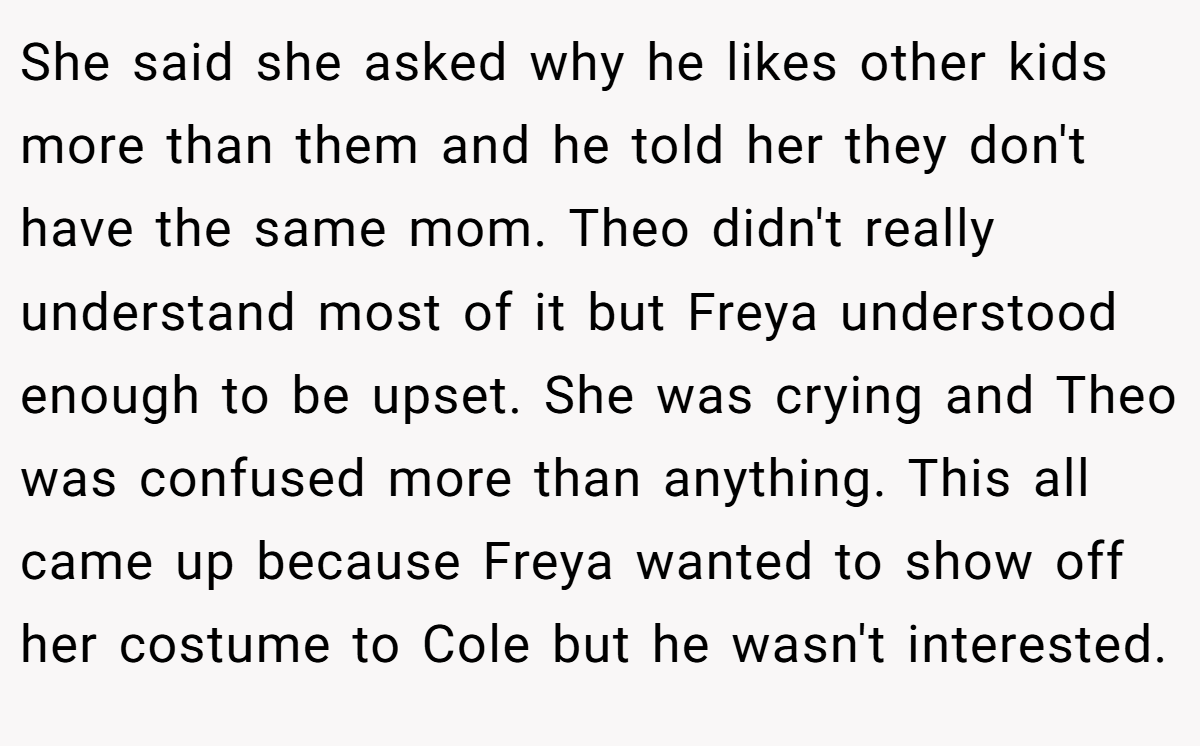 She said she asked why he likes other kids more than them and he told her they don't have the same mom. Theo didn't really understand most of it but Freya understood enough to be upset. She was crying and Theo was confused more than anything. This all came up because Freya wanted to show off her costume to Cole but he wasn't interested.