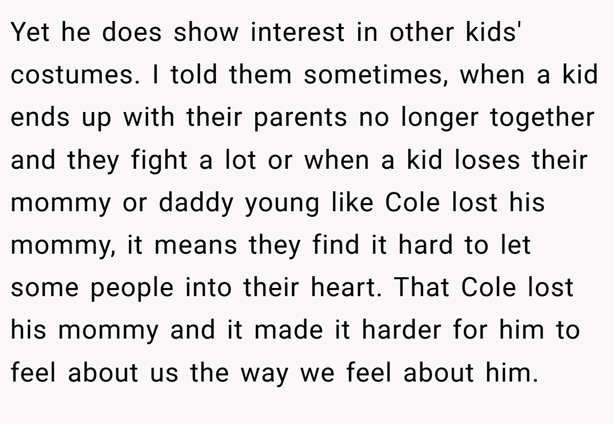 Yet he does show interest in other kids' costumes. I told them sometimes, when a kid ends up with their parents no longer together and they fight a lot or when a kid loses their mommy or daddy young like Cole lost his mommy, it means they find it hard to let some people into their heart. That Cole lost his mommy and it made it harder for him to feel about us the way we feel about him.