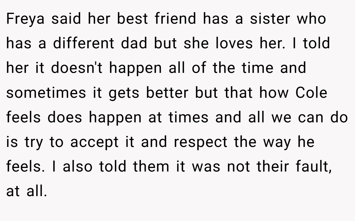 Freya said her best friend has a sister who has a different dad but she loves her. I told her it doesn't happen all of the time and sometimes it gets better but that how Cole feels does happen at times and all we can do is try to accept it and respect the way he feels. I also told them it was not their fault, at all.