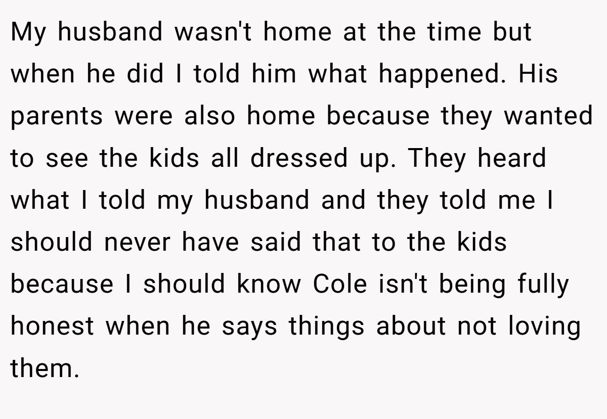 My husband wasn't home at the time but when he did I told him what happened. His parents were also home because they wanted to see the kids all dressed up. They heard what I told my husband and they told me I should never have said that to the kids because I should know Cole isn't being fully honest when he says things about not loving them.