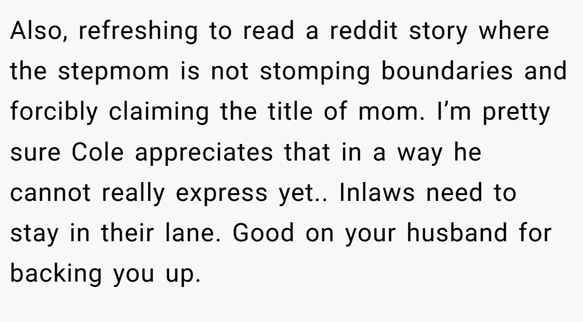 Also, refreshing to read a reddit story where the stepmom is not stomping boundaries and forcibly claiming the title of mom. I’m pretty sure Cole appreciates that in a way he cannot really express yet.. Inlaws need to stay in their lane. Good on your husband for backing you up.