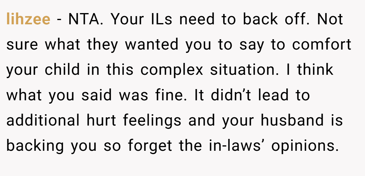 lihzee − NTA. Your ILs need to back off. Not sure what they wanted you to say to comfort your child in this complex situation. I think what you said was fine. It didn’t lead to additional hurt feelings and your husband is backing you so forget the in-laws’ opinions.