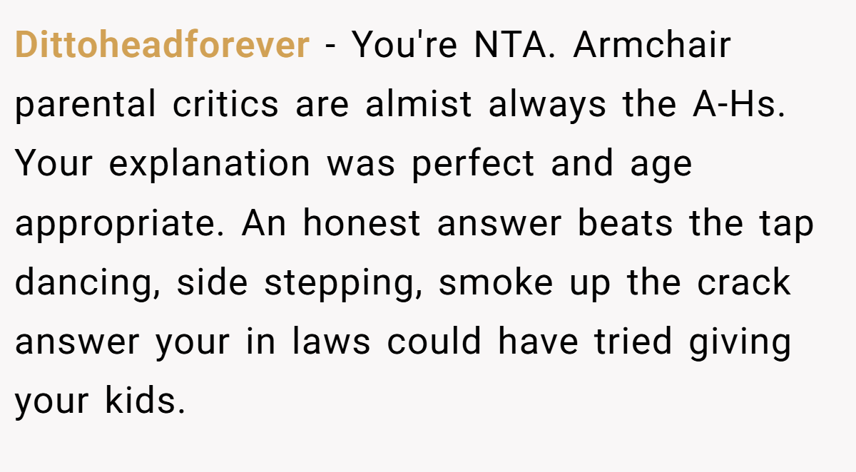 Dittoheadforever − You're NTA. Armchair parental critics are almist always the A-Hs. Your explanation was perfect and age appropriate. An honest answer beats the tap dancing, side stepping, smoke up the crack answer your in laws could have tried giving your kids.