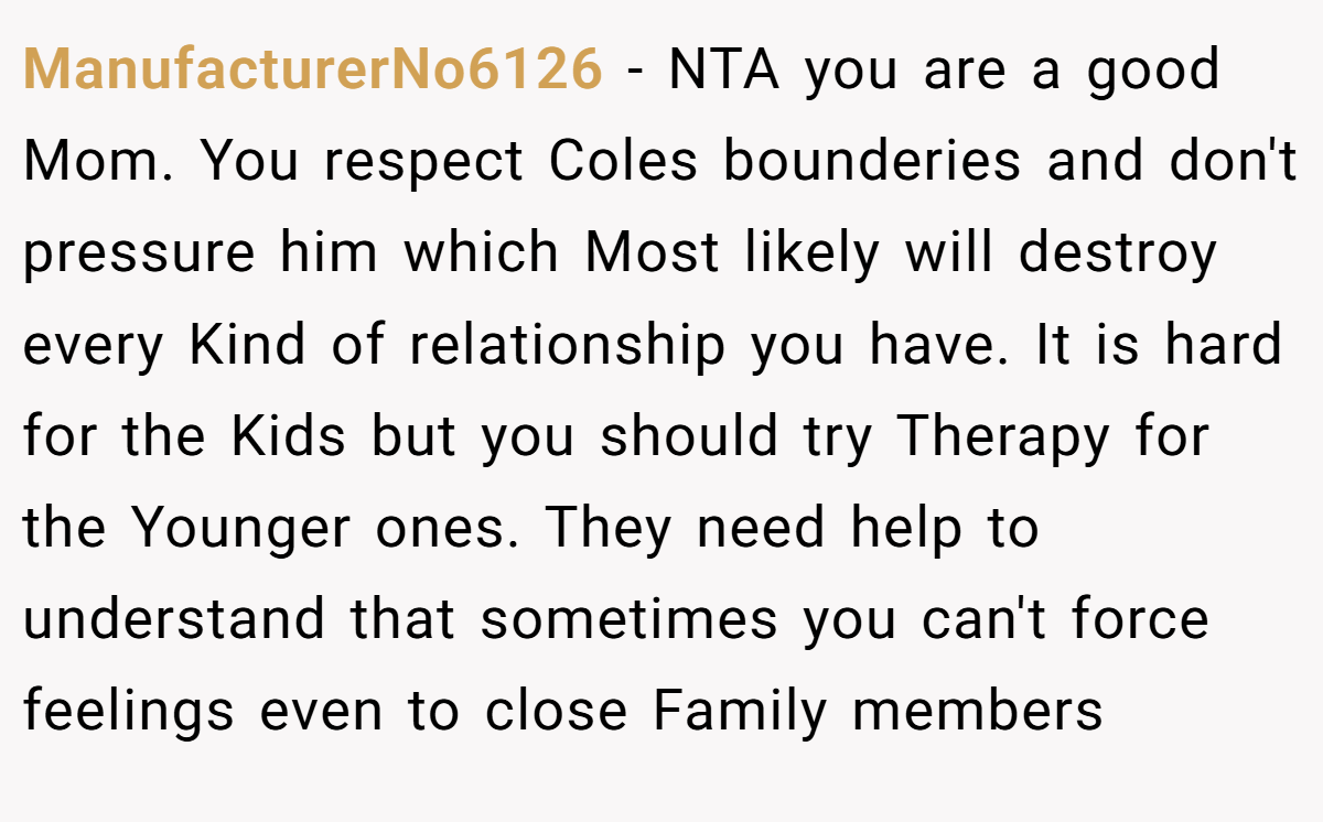 ManufacturerNo6126 − NTA you are a good Mom. You respect Coles bounderies and don't pressure him which Most likely will destroy every Kind of relationship you have. It is hard for the Kids but you should try Therapy for the Younger ones. They need help to understand that sometimes you can't force feelings even to close Family members