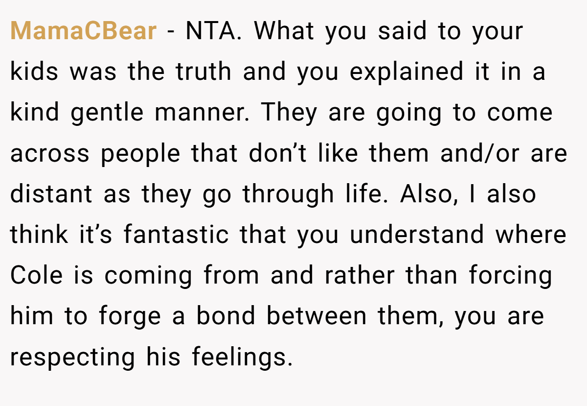 MamaCBear − NTA. What you said to your kids was the truth and you explained it in a kind gentle manner. They are going to come across people that don’t like them and/or are distant as they go through life. Also, I also think it’s fantastic that you understand where Cole is coming from and rather than forcing him to forge a bond between them, you are respecting his feelings.