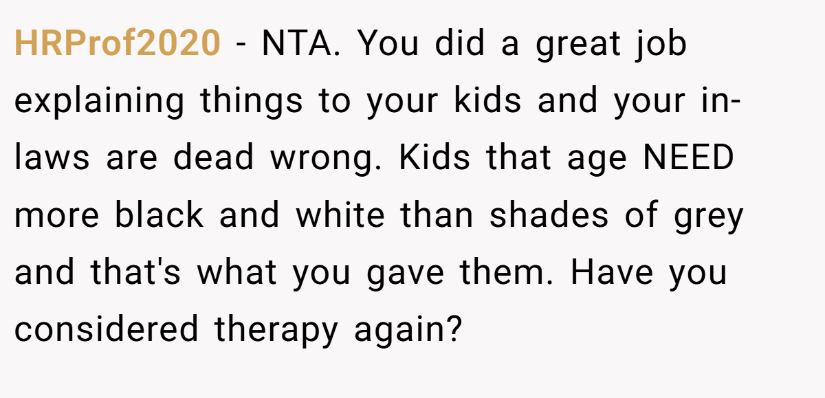 HRProf2020 − NTA. You did a great job explaining things to your kids and your in-laws are dead wrong. Kids that age NEED more black and white than shades of grey and that's what you gave them. Have you considered therapy again?