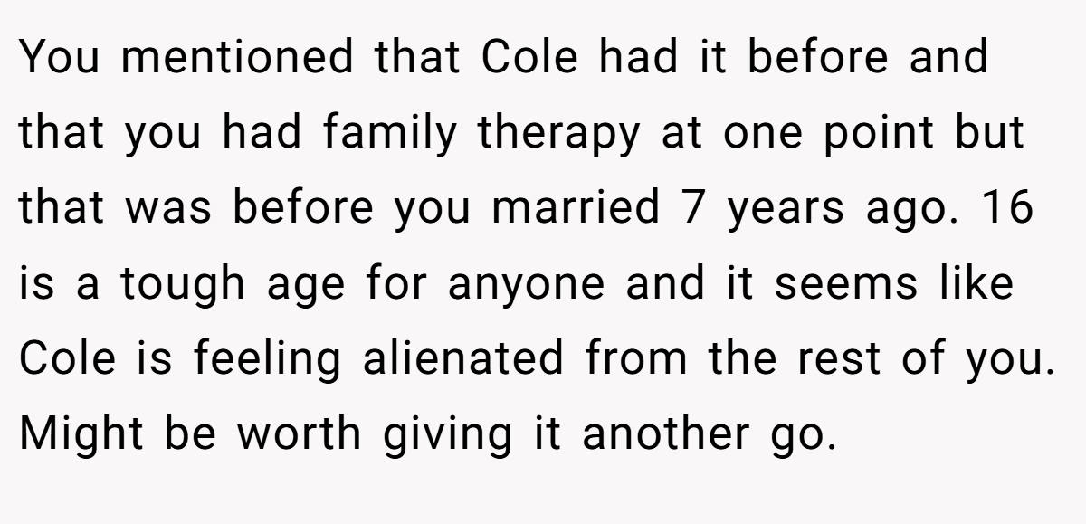 You mentioned that Cole had it before and that you had family therapy at one point but that was before you married 7 years ago. 16 is a tough age for anyone and it seems like Cole is feeling alienated from the rest of you. Might be worth giving it another go.