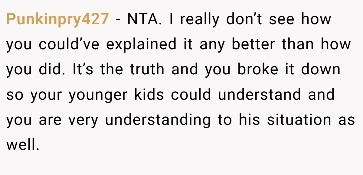 Punkinpry427 − NTA. I really don’t see how you could’ve explained it any better than how you did. It’s the truth and you broke it down so your younger kids could understand and you are very understanding to his situation as well.