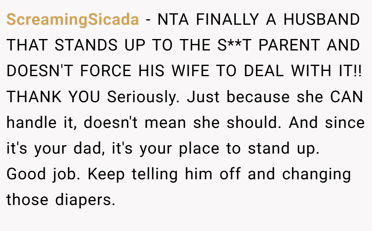 ScreamingSicada − NTA FINALLY A HUSBAND THAT STANDS UP TO THE S**T PARENT AND DOESN'T FORCE HIS WIFE TO DEAL WITH IT!! THANK YOU Seriously. Just because she CAN handle it, doesn't mean she should. And since it's your dad, it's your place to stand up. Good job. Keep telling him off and changing those diapers.
