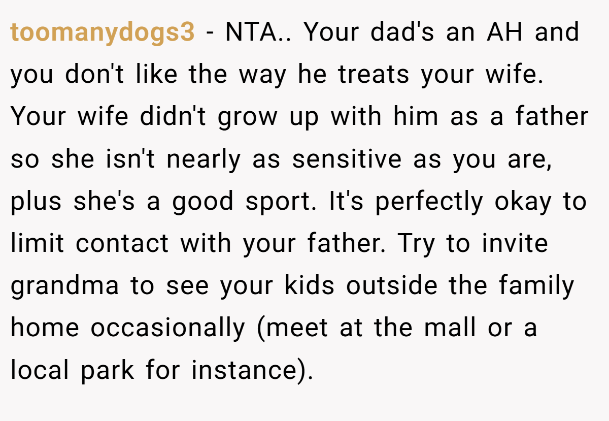 toomanydogs3 − NTA.. Your dad's an AH and you don't like the way he treats your wife. Your wife didn't grow up with him as a father so she isn't nearly as sensitive as you are, plus she's a good sport. It's perfectly okay to limit contact with your father. Try to invite grandma to see your kids outside the family home occasionally (meet at the mall or a local park for instance).