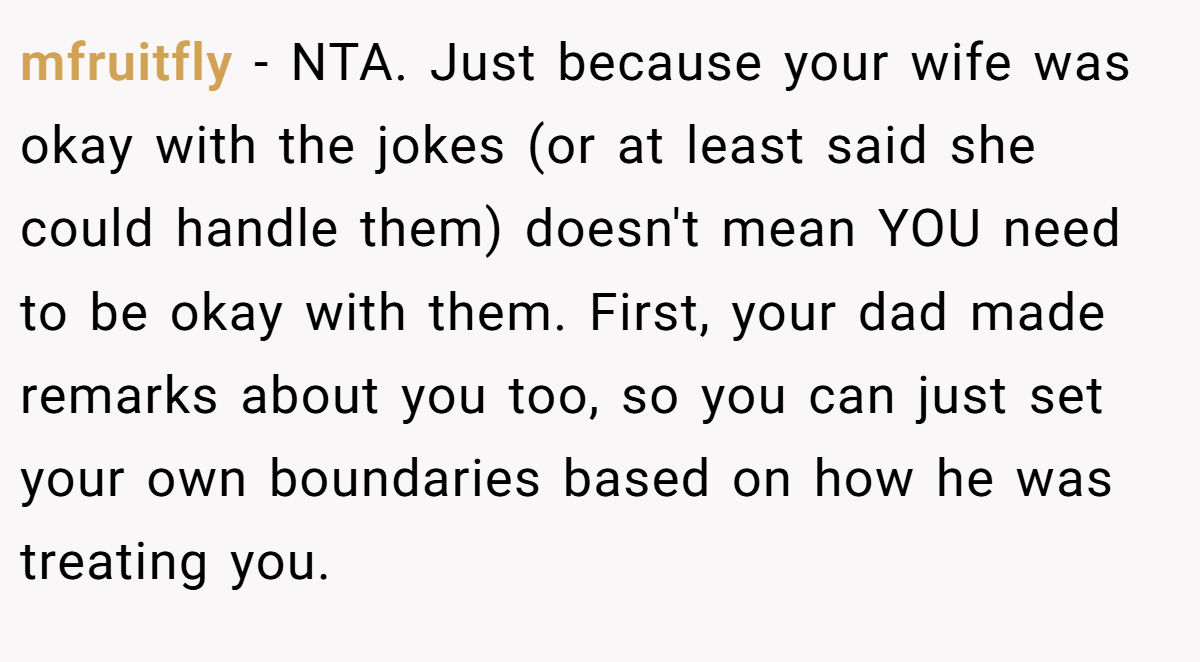 mfruitfly − NTA. Just because your wife was okay with the jokes (or at least said she could handle them) doesn't mean YOU need to be okay with them. First, your dad made remarks about you too, so you can just set your own boundaries based on how he was treating you.