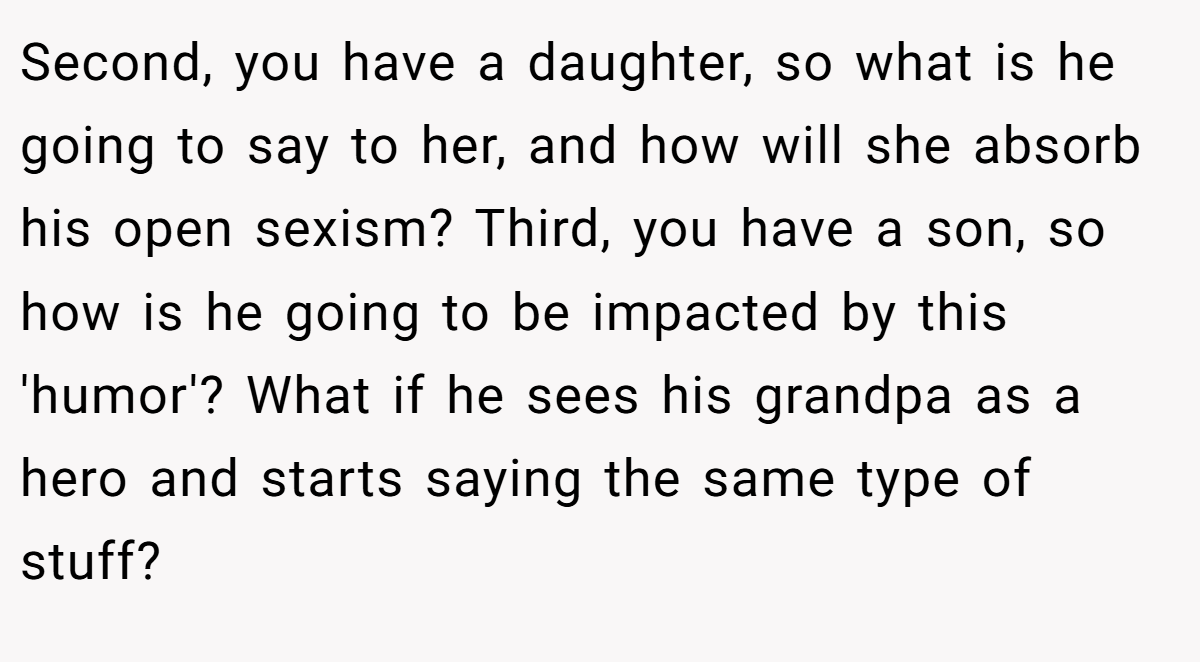 Second, you have a daughter, so what is he going to say to her, and how will she absorb his open sexism? Third, you have a son, so how is he going to be impacted by this 'humor'? What if he sees his grandpa as a hero and starts saying the same type of stuff?