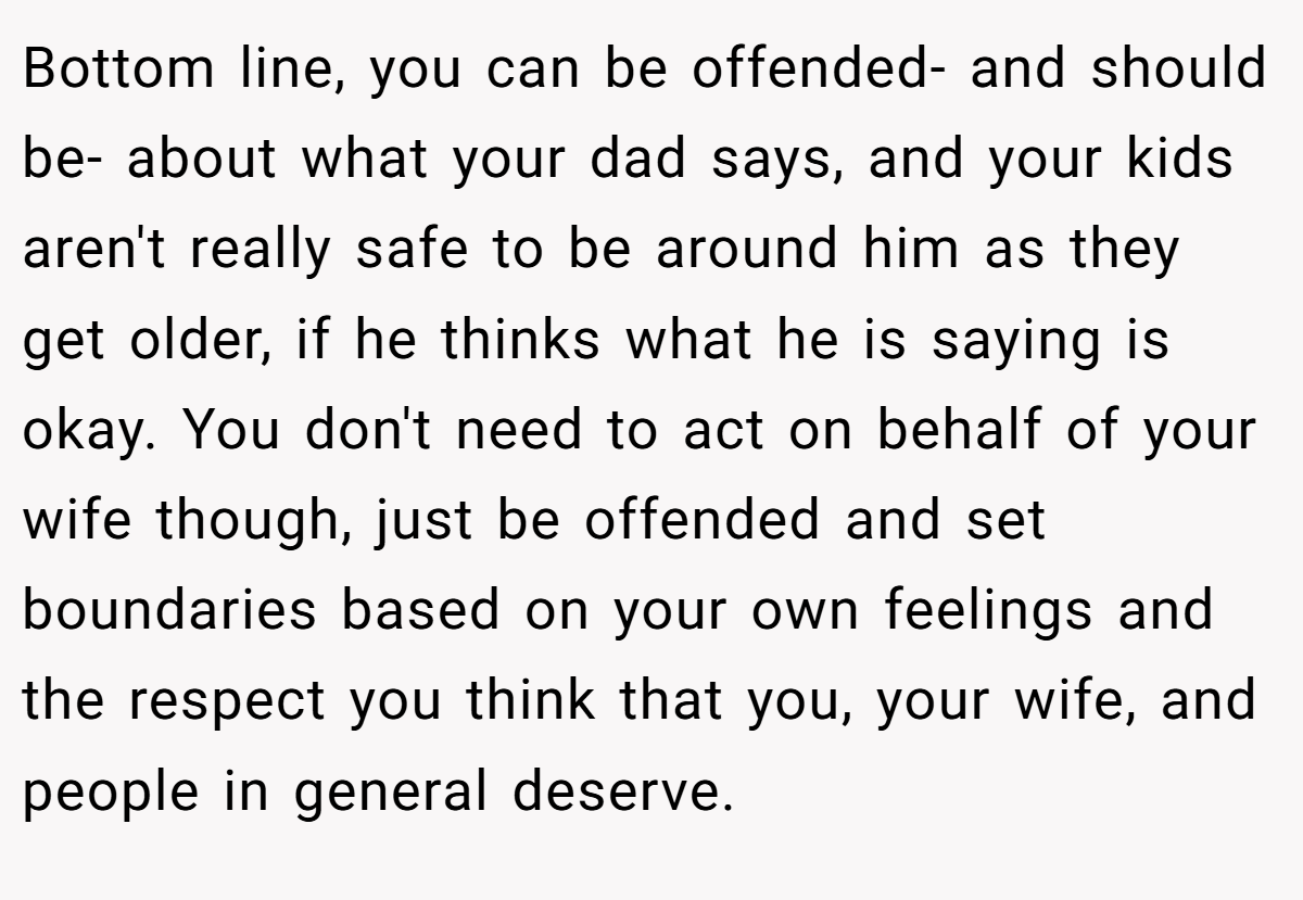 Bottom line, you can be offended- and should be- about what your dad says, and your kids aren't really safe to be around him as they get older, if he thinks what he is saying is okay. You don't need to act on behalf of your wife though, just be offended and set boundaries based on your own feelings and the respect you think that you, your wife, and people in general deserve.