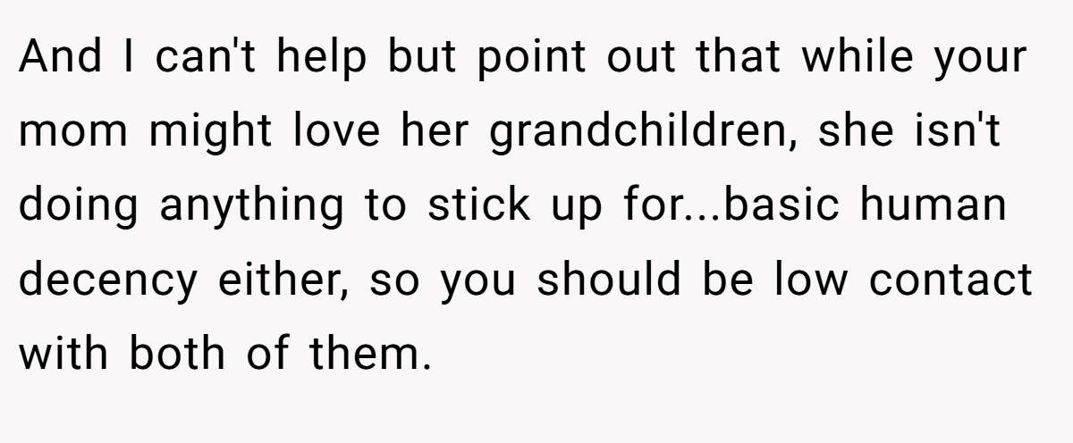 And I can't help but point out that while your mom might love her grandchildren, she isn't doing anything to stick up for...basic human decency either, so you should be low contact with both of them.