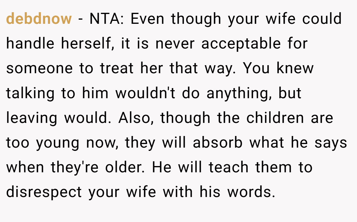 debdnow − NTA: Even though your wife could handle herself, it is never acceptable for someone to treat her that way. You knew talking to him wouldn't do anything, but leaving would. Also, though the children are too young now, they will absorb what he says when they're older. He will teach them to disrespect your wife with his words.
