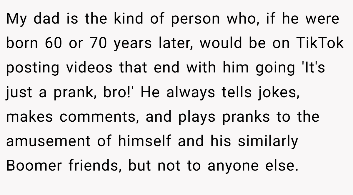 My dad is the kind of person who, if he were born 60 or 70 years later, would be on TikTok posting videos that end with him going 'It's just a prank, bro!' He always tells jokes, makes comments, and plays pranks to the amusement of himself and his similarly Boomer friends, but not to anyone else.