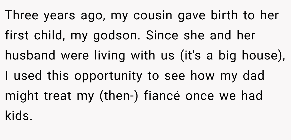 Three years ago, my cousin gave birth to her first child, my godson. Since she and her husband were living with us (it's a big house), I used this opportunity to see how my dad might treat my (then-) fiancé once we had kids.