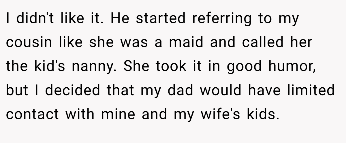 I didn't like it. He started referring to my cousin like she was a maid and called her the kid's nanny. She took it in good humor, but I decided that my dad would have limited contact with mine and my wife's kids.