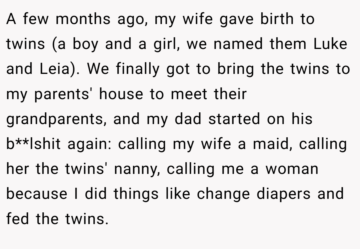 A few months ago, my wife gave birth to twins (a boy and a girl, we named them Luke and Leia). We finally got to bring the twins to my parents' house to meet their grandparents, and my dad started on his b**lshit again: calling my wife a maid, calling her the twins' nanny, calling me a woman because I did things like change diapers and fed the twins.