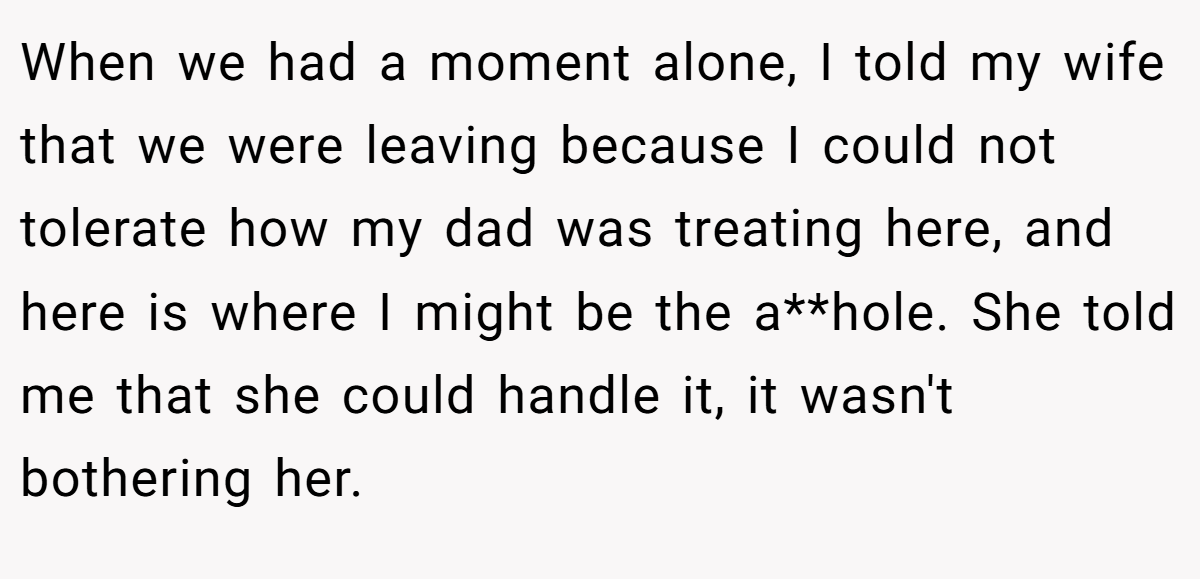 When we had a moment alone, I told my wife that we were leaving because I could not tolerate how my dad was treating here, and here is where I might be the a**hole. She told me that she could handle it, it wasn't bothering her.