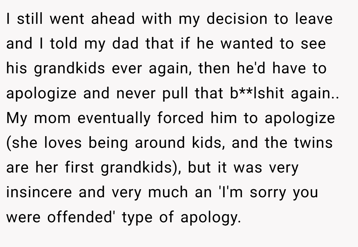 I still went ahead with my decision to leave and I told my dad that if he wanted to see his grandkids ever again, then he'd have to apologize and never pull that b**lshit again.. ​ My mom eventually forced him to apologize (she loves being around kids, and the twins are her first grandkids), but it was very insincere and very much an 'I'm sorry you were offended' type of apology.