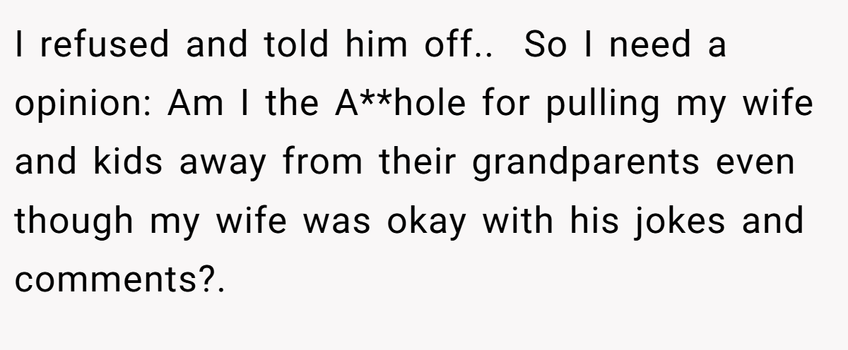 I refused and told him off.. ​ So I need a opinion: Am I the A**hole for pulling my wife and kids away from their grandparents even though my wife was okay with his jokes and comments?. ​