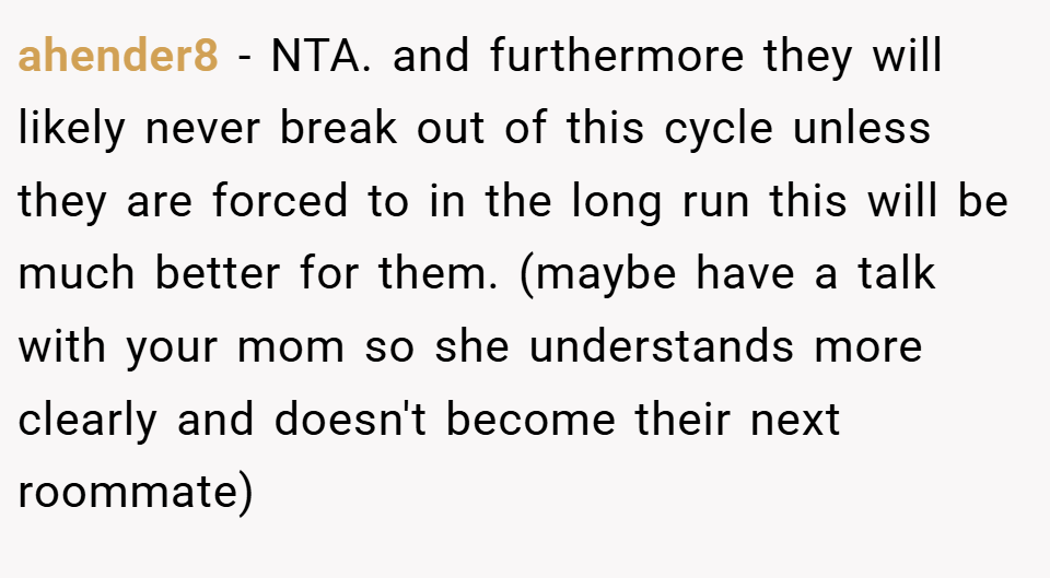 ahender8 − NTA. and furthermore they will likely never break out of this cycle unless they are forced to in the long run this will be much better for them. (maybe have a talk with your mom so she understands more clearly and doesn't become their next roommate)