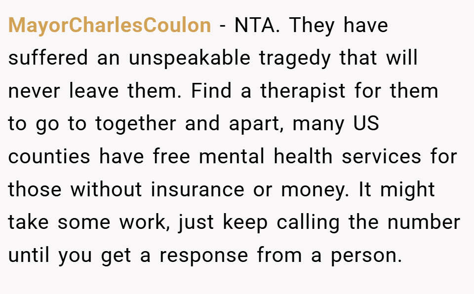 MayorCharlesCoulon − NTA. They have suffered an unspeakable tragedy that will never leave them. Find a therapist for them to go to together and apart, many US counties have free mental health services for those without insurance or money. It might take some work, just keep calling the number until you get a response from a person.