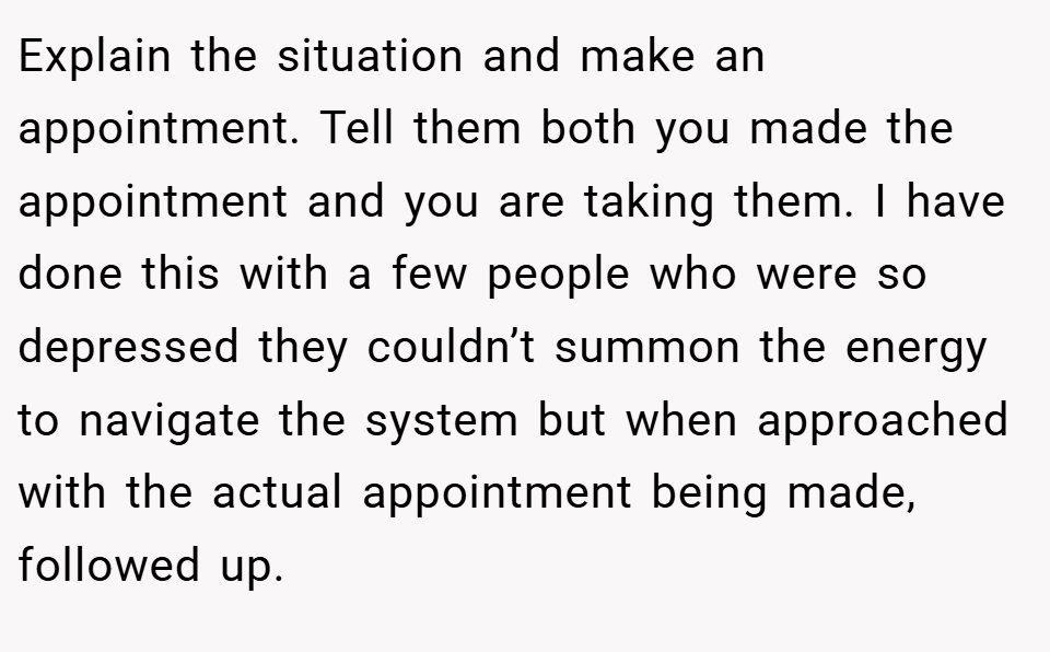 Explain the situation and make an appointment. Tell them both you made the appointment and you are taking them. I have done this with a few people who were so depressed they couldn’t summon the energy to navigate the system but when approached with the actual appointment being made, followed up.