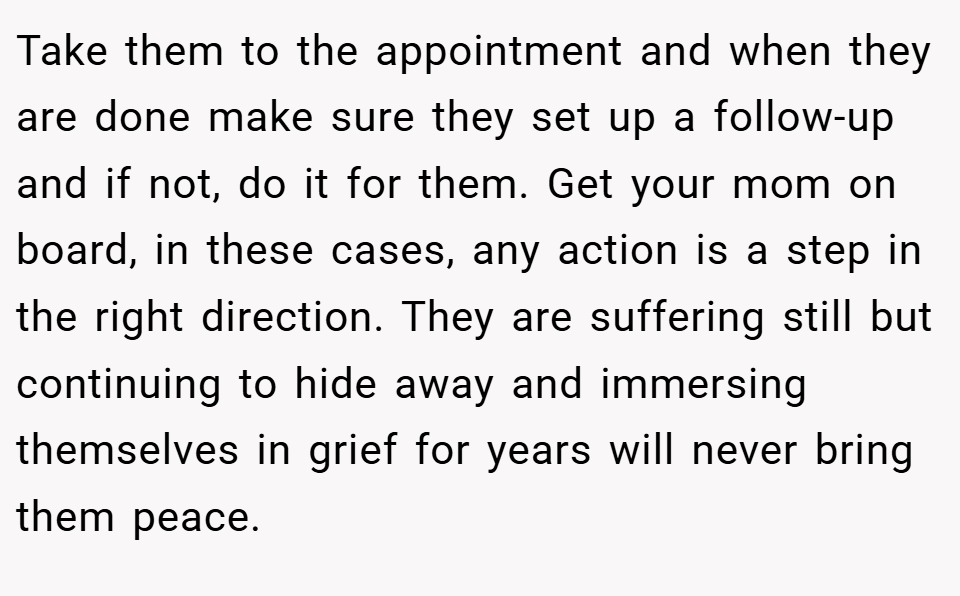 Take them to the appointment and when they are done make sure they set up a follow-up and if not, do it for them. Get your mom on board, in these cases, any action is a step in the right direction. They are suffering still but continuing to hide away and immersing themselves in grief for years will never bring them peace.