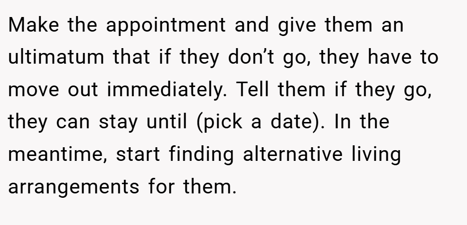 Make the appointment and give them an ultimatum that if they don’t go, they have to move out immediately. Tell them if they go, they can stay until (pick a date). In the meantime, start finding alternative living arrangements for them.