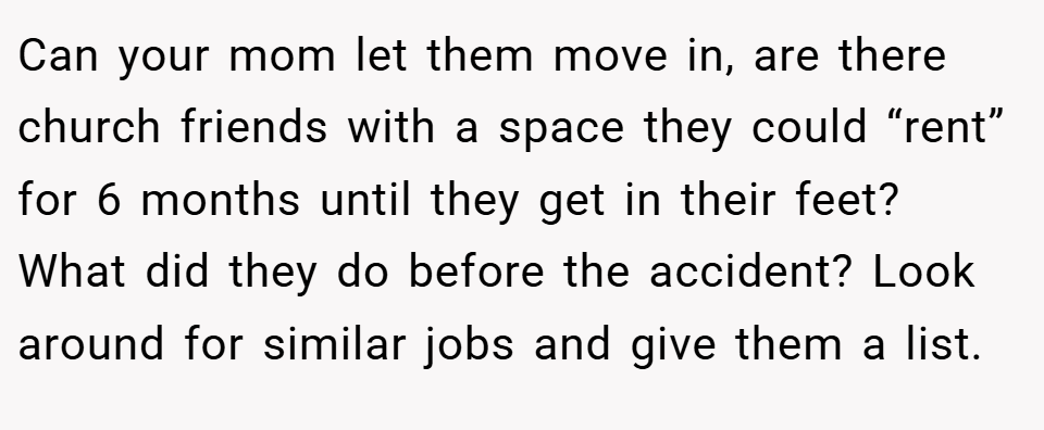 Can your mom let them move in, are there church friends with a space they could “rent” for 6 months until they get in their feet? What did they do before the accident? Look around for similar jobs and give them a list.